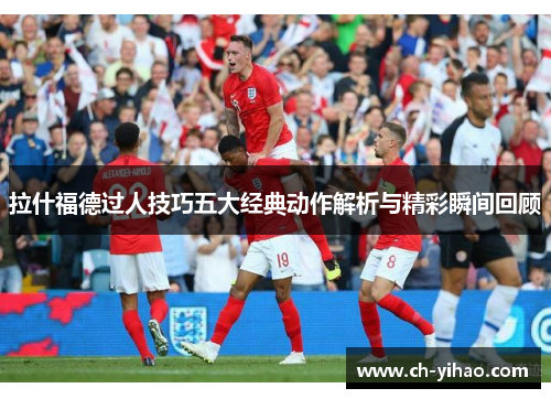 拉什福德过人技巧五大经典动作解析与精彩瞬间回顾